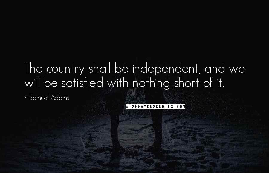 Samuel Adams Quotes: The country shall be independent, and we will be satisfied with nothing short of it.