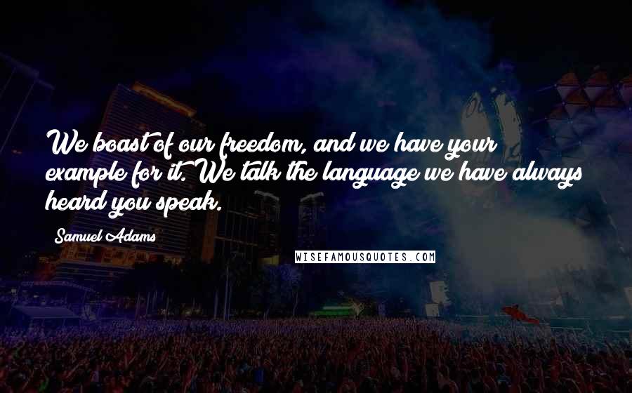 Samuel Adams Quotes: We boast of our freedom, and we have your example for it. We talk the language we have always heard you speak.