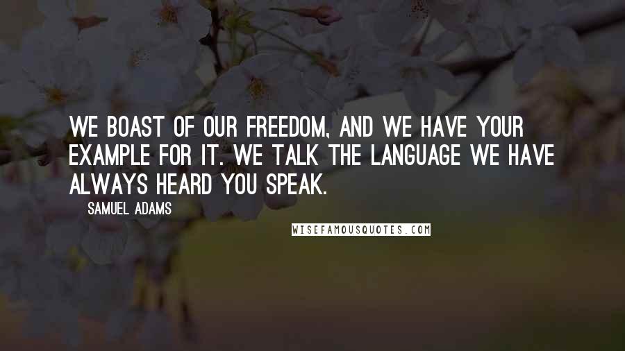 Samuel Adams Quotes: We boast of our freedom, and we have your example for it. We talk the language we have always heard you speak.