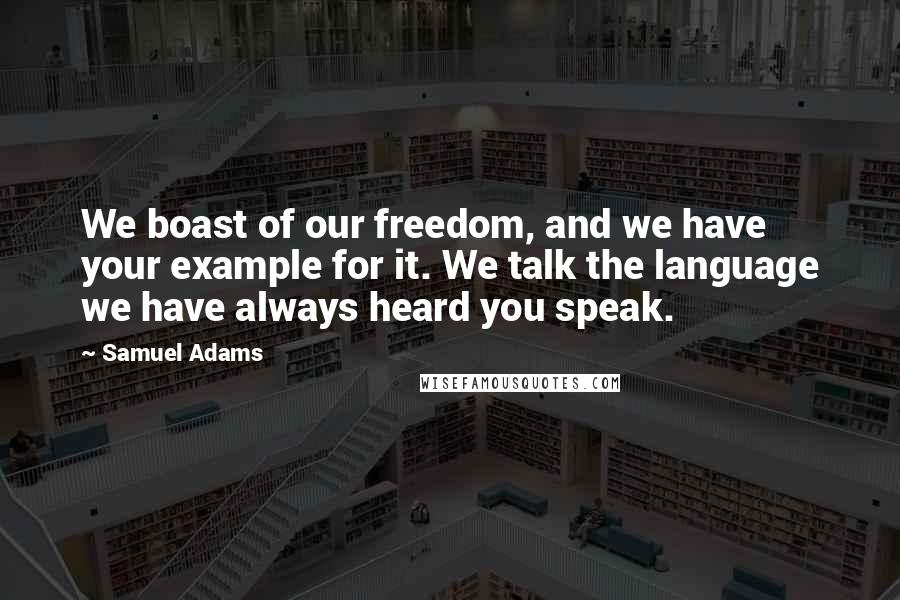 Samuel Adams Quotes: We boast of our freedom, and we have your example for it. We talk the language we have always heard you speak.