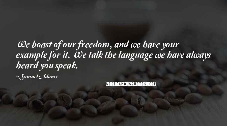 Samuel Adams Quotes: We boast of our freedom, and we have your example for it. We talk the language we have always heard you speak.