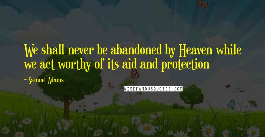 Samuel Adams Quotes: We shall never be abandoned by Heaven while we act worthy of its aid and protection