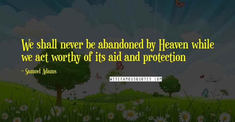 Samuel Adams Quotes: We shall never be abandoned by Heaven while we act worthy of its aid and protection