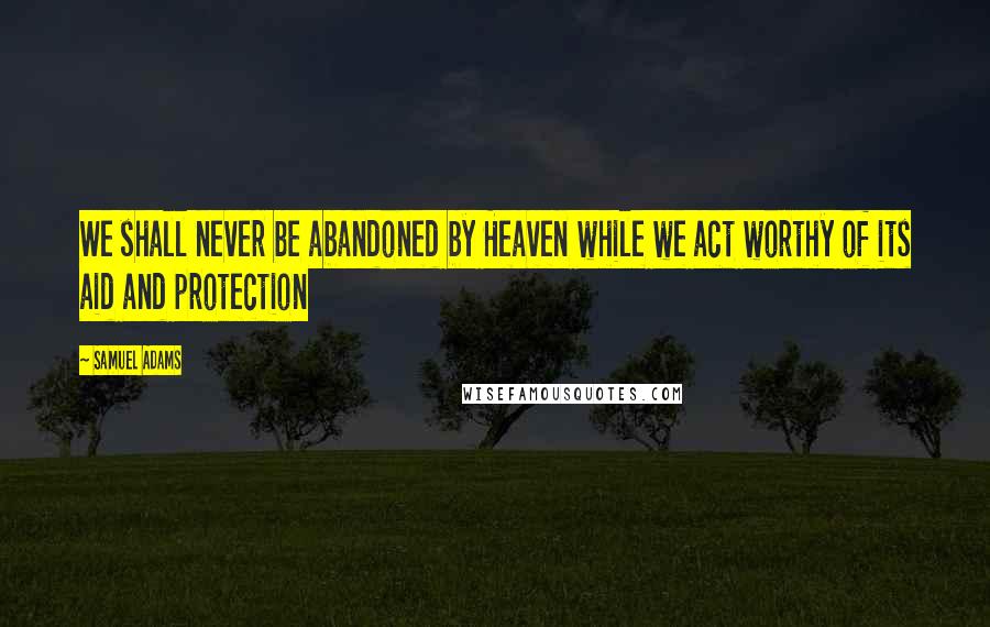 Samuel Adams Quotes: We shall never be abandoned by Heaven while we act worthy of its aid and protection