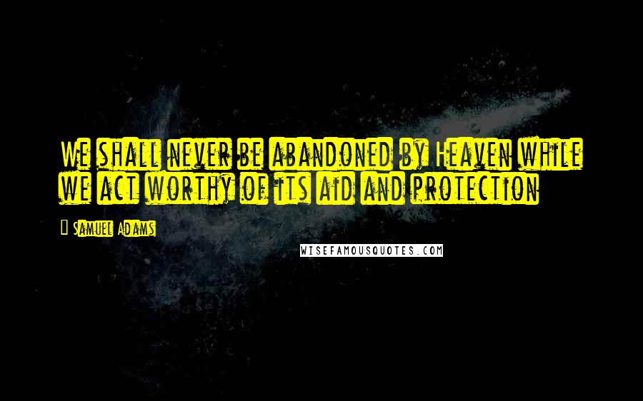 Samuel Adams Quotes: We shall never be abandoned by Heaven while we act worthy of its aid and protection