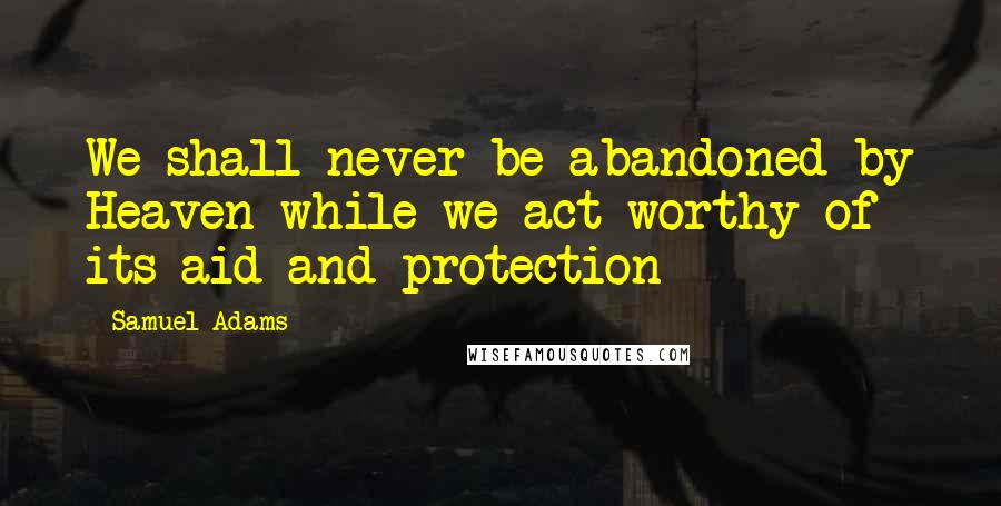 Samuel Adams Quotes: We shall never be abandoned by Heaven while we act worthy of its aid and protection