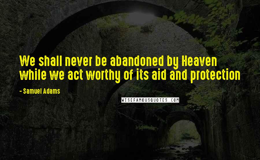 Samuel Adams Quotes: We shall never be abandoned by Heaven while we act worthy of its aid and protection