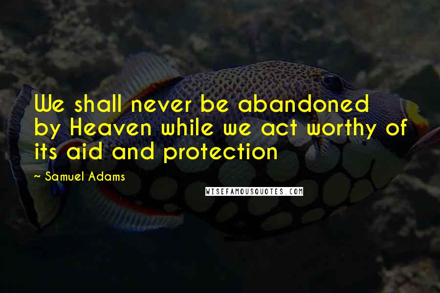 Samuel Adams Quotes: We shall never be abandoned by Heaven while we act worthy of its aid and protection