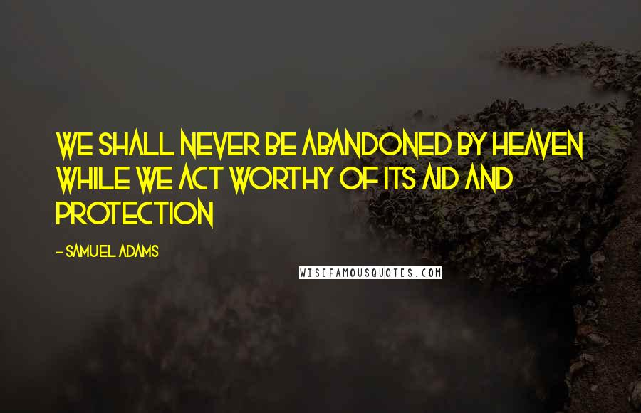 Samuel Adams Quotes: We shall never be abandoned by Heaven while we act worthy of its aid and protection