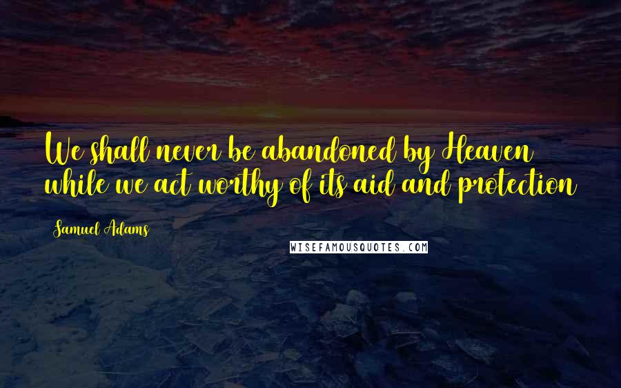 Samuel Adams Quotes: We shall never be abandoned by Heaven while we act worthy of its aid and protection