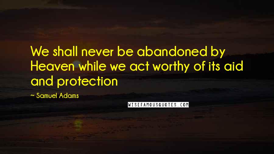 Samuel Adams Quotes: We shall never be abandoned by Heaven while we act worthy of its aid and protection