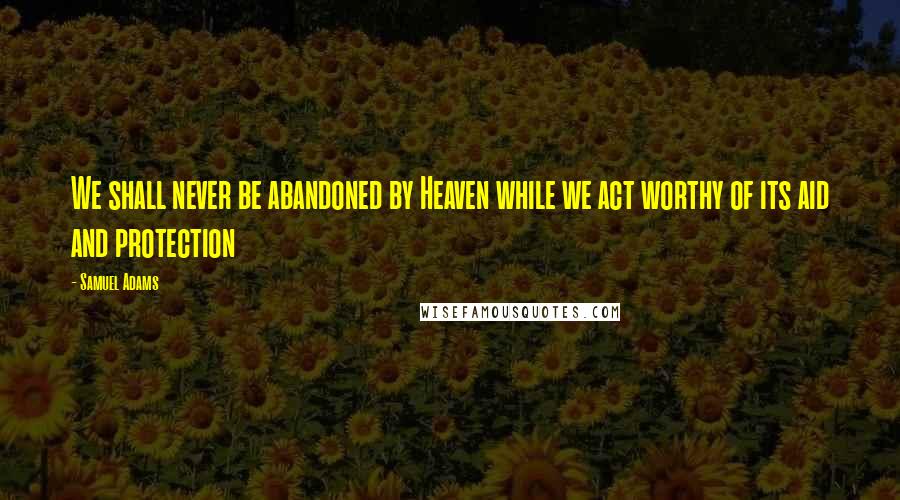 Samuel Adams Quotes: We shall never be abandoned by Heaven while we act worthy of its aid and protection