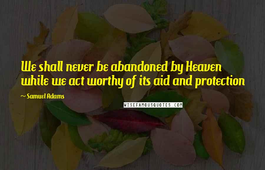 Samuel Adams Quotes: We shall never be abandoned by Heaven while we act worthy of its aid and protection