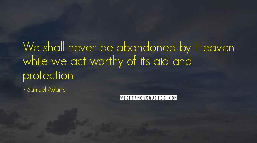 Samuel Adams Quotes: We shall never be abandoned by Heaven while we act worthy of its aid and protection