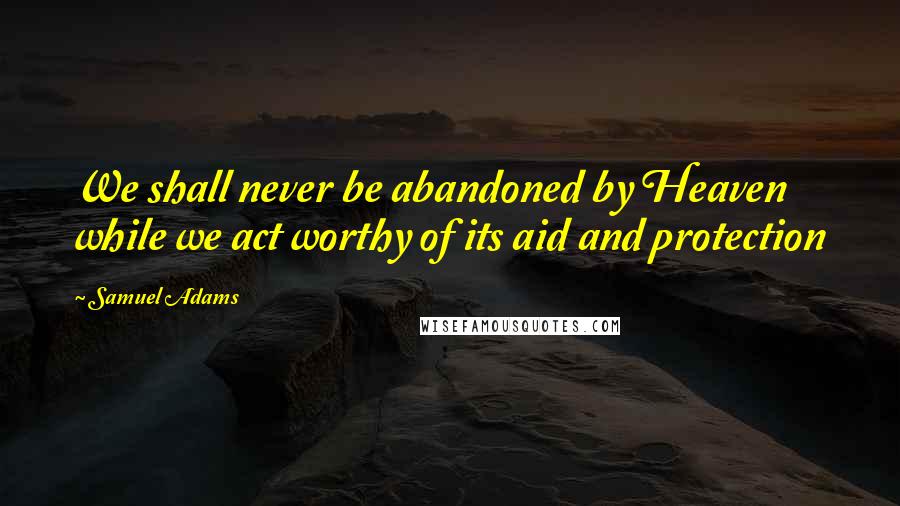 Samuel Adams Quotes: We shall never be abandoned by Heaven while we act worthy of its aid and protection