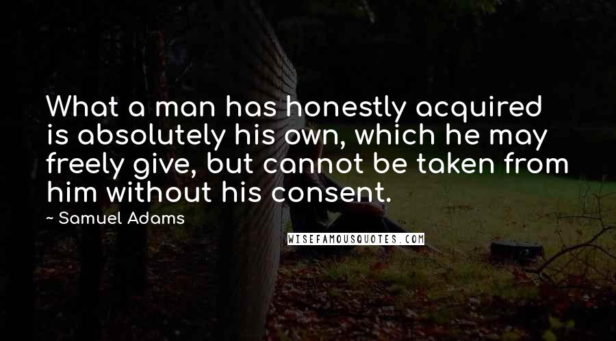 Samuel Adams Quotes: What a man has honestly acquired is absolutely his own, which he may freely give, but cannot be taken from him without his consent.