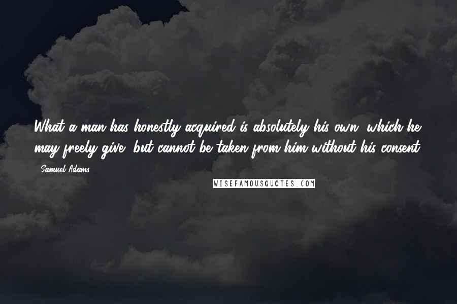 Samuel Adams Quotes: What a man has honestly acquired is absolutely his own, which he may freely give, but cannot be taken from him without his consent.