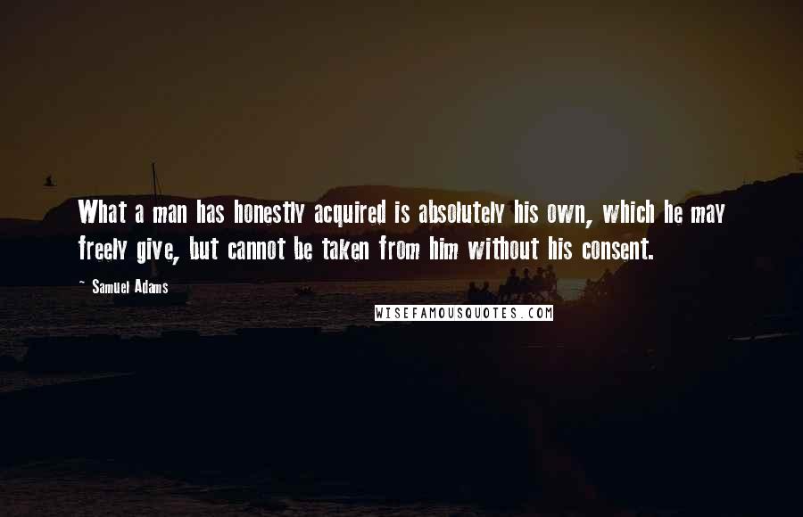 Samuel Adams Quotes: What a man has honestly acquired is absolutely his own, which he may freely give, but cannot be taken from him without his consent.