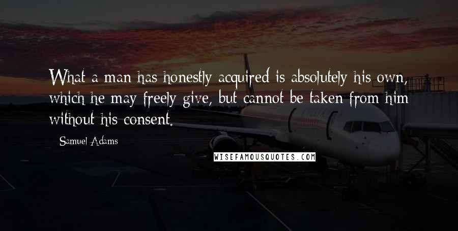 Samuel Adams Quotes: What a man has honestly acquired is absolutely his own, which he may freely give, but cannot be taken from him without his consent.