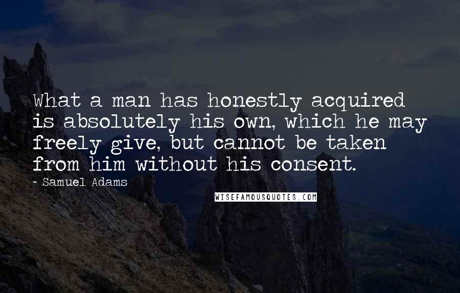 Samuel Adams Quotes: What a man has honestly acquired is absolutely his own, which he may freely give, but cannot be taken from him without his consent.