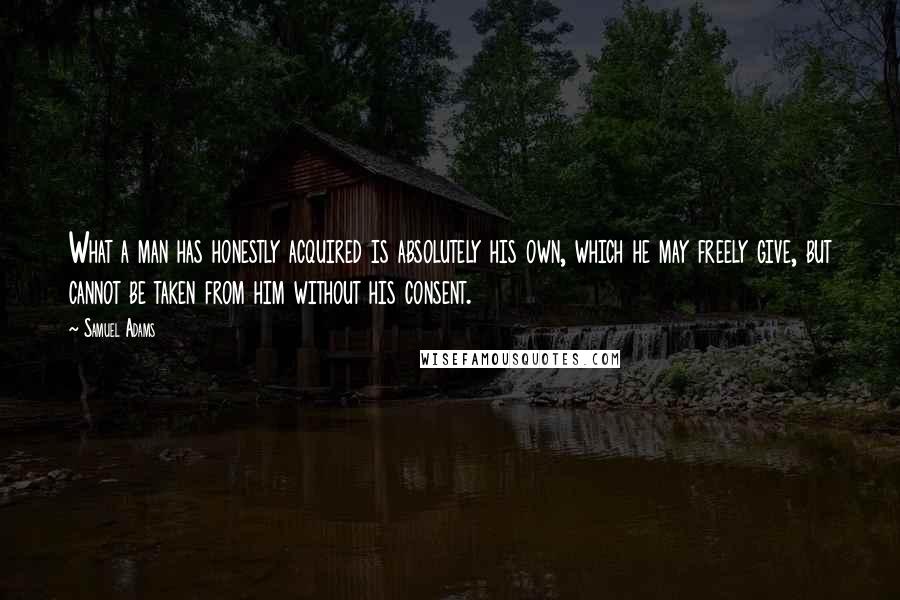 Samuel Adams Quotes: What a man has honestly acquired is absolutely his own, which he may freely give, but cannot be taken from him without his consent.