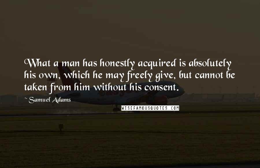 Samuel Adams Quotes: What a man has honestly acquired is absolutely his own, which he may freely give, but cannot be taken from him without his consent.
