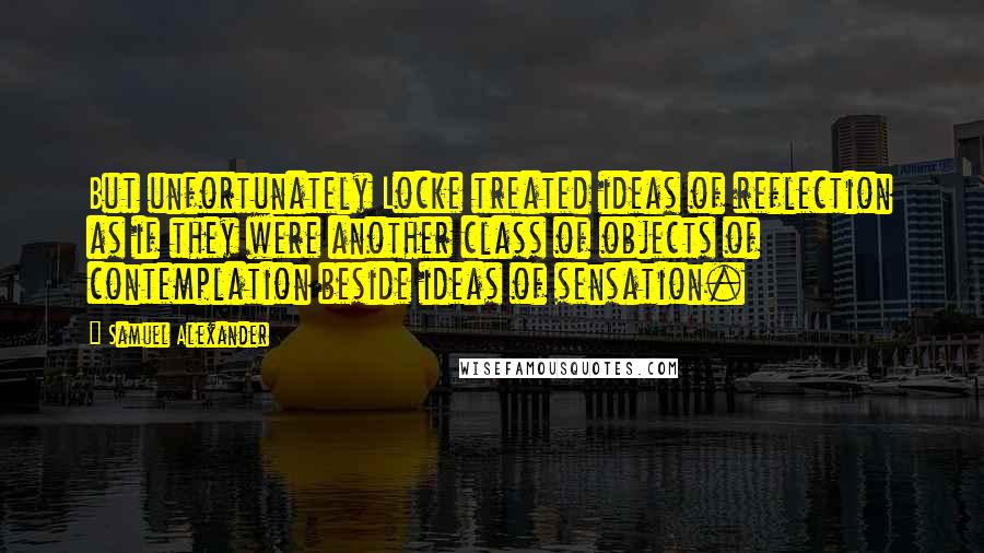 Samuel Alexander Quotes: But unfortunately Locke treated ideas of reflection as if they were another class of objects of contemplation beside ideas of sensation.