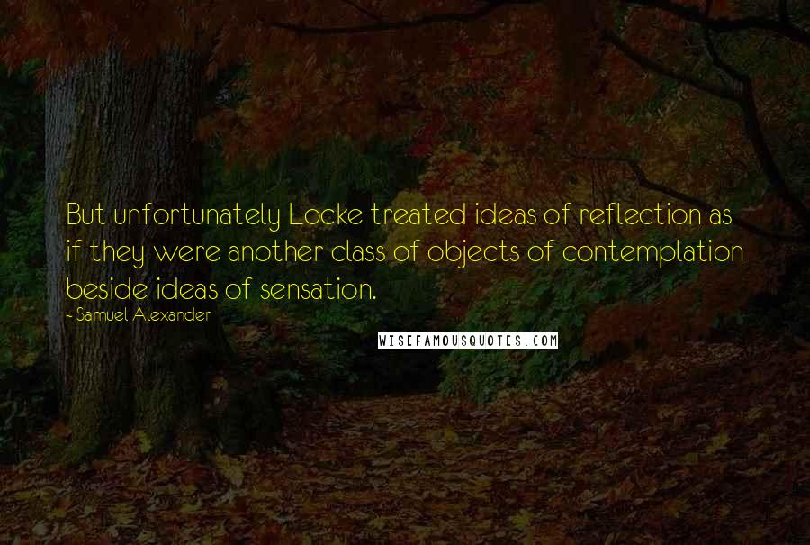 Samuel Alexander Quotes: But unfortunately Locke treated ideas of reflection as if they were another class of objects of contemplation beside ideas of sensation.