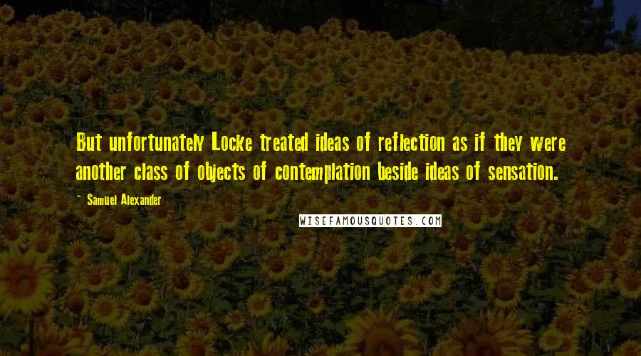 Samuel Alexander Quotes: But unfortunately Locke treated ideas of reflection as if they were another class of objects of contemplation beside ideas of sensation.