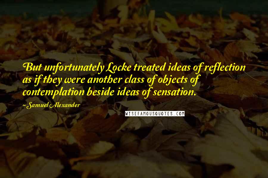 Samuel Alexander Quotes: But unfortunately Locke treated ideas of reflection as if they were another class of objects of contemplation beside ideas of sensation.