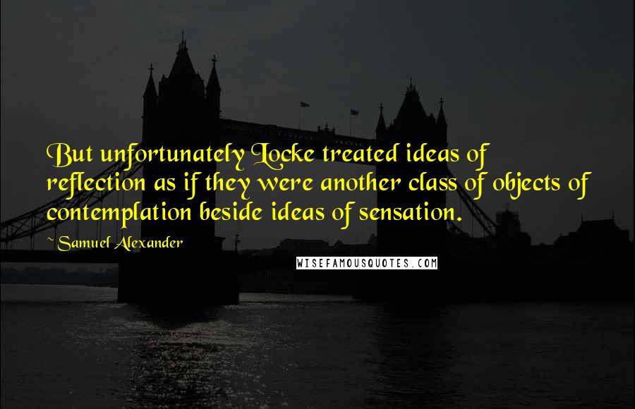 Samuel Alexander Quotes: But unfortunately Locke treated ideas of reflection as if they were another class of objects of contemplation beside ideas of sensation.