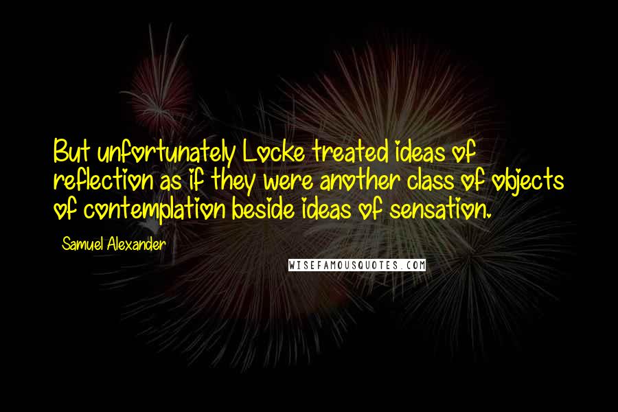 Samuel Alexander Quotes: But unfortunately Locke treated ideas of reflection as if they were another class of objects of contemplation beside ideas of sensation.