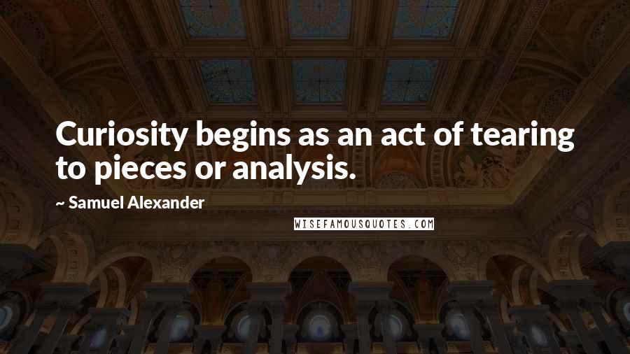 Samuel Alexander Quotes: Curiosity begins as an act of tearing to pieces or analysis.