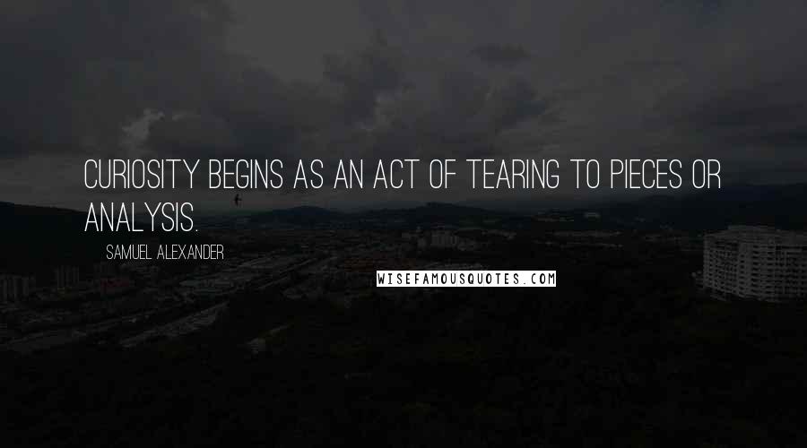 Samuel Alexander Quotes: Curiosity begins as an act of tearing to pieces or analysis.