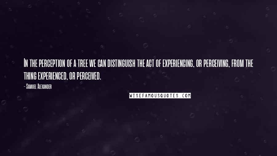 Samuel Alexander Quotes: In the perception of a tree we can distinguish the act of experiencing, or perceiving, from the thing experienced, or perceived.