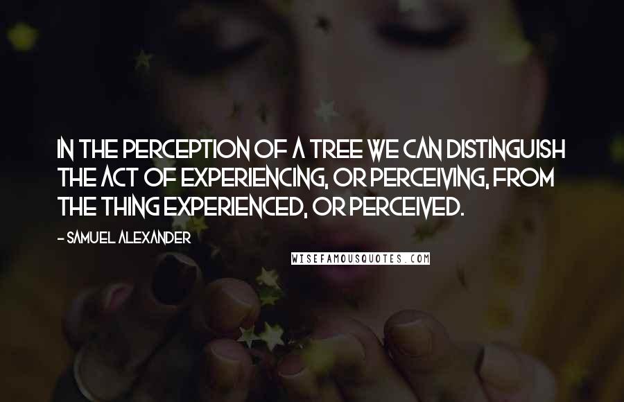 Samuel Alexander Quotes: In the perception of a tree we can distinguish the act of experiencing, or perceiving, from the thing experienced, or perceived.