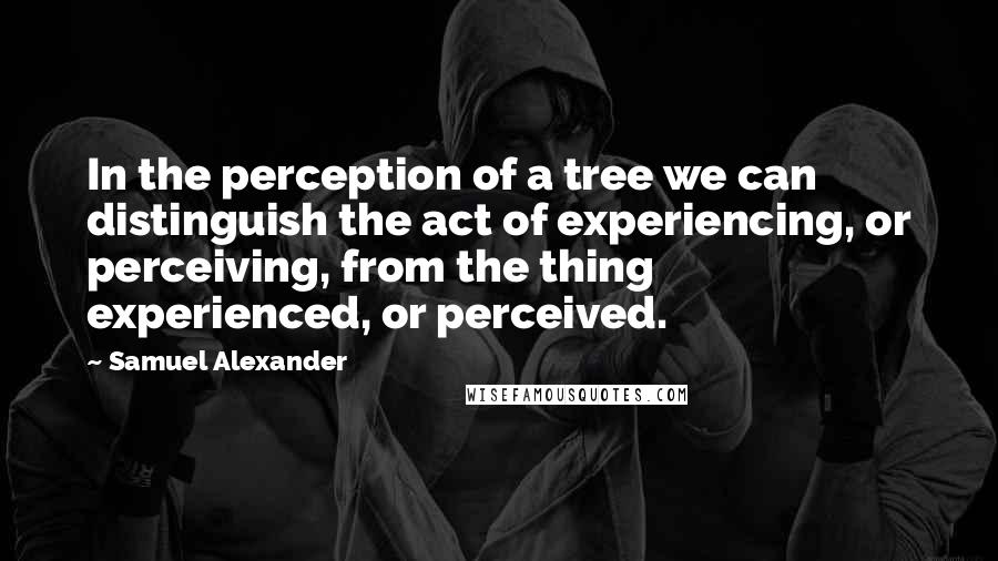 Samuel Alexander Quotes: In the perception of a tree we can distinguish the act of experiencing, or perceiving, from the thing experienced, or perceived.