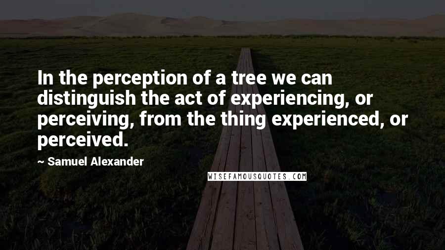 Samuel Alexander Quotes: In the perception of a tree we can distinguish the act of experiencing, or perceiving, from the thing experienced, or perceived.