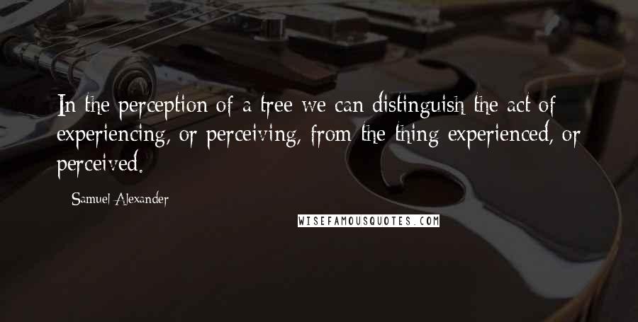 Samuel Alexander Quotes: In the perception of a tree we can distinguish the act of experiencing, or perceiving, from the thing experienced, or perceived.