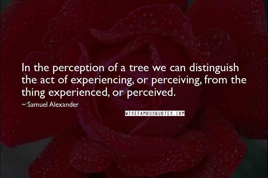 Samuel Alexander Quotes: In the perception of a tree we can distinguish the act of experiencing, or perceiving, from the thing experienced, or perceived.