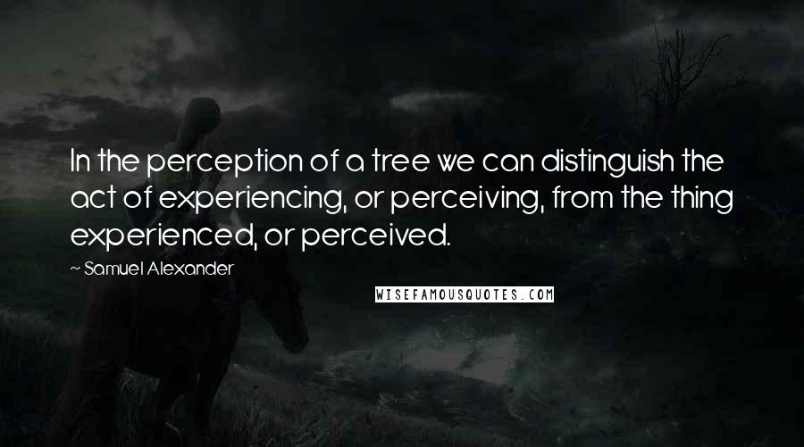 Samuel Alexander Quotes: In the perception of a tree we can distinguish the act of experiencing, or perceiving, from the thing experienced, or perceived.