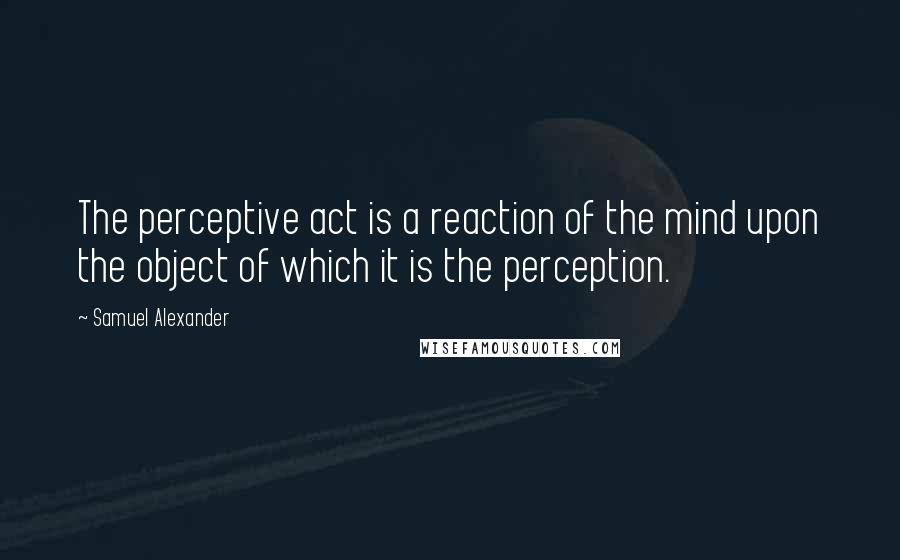 Samuel Alexander Quotes: The perceptive act is a reaction of the mind upon the object of which it is the perception.