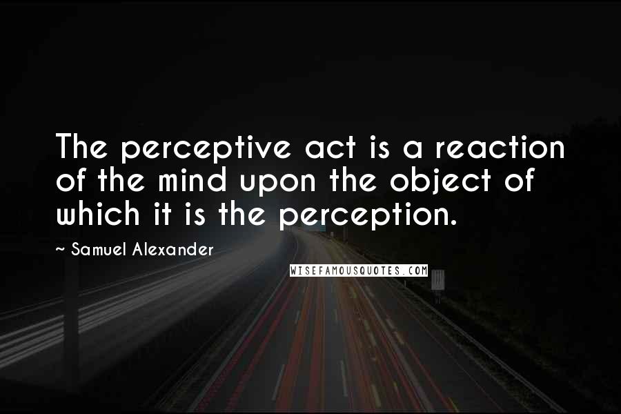 Samuel Alexander Quotes: The perceptive act is a reaction of the mind upon the object of which it is the perception.