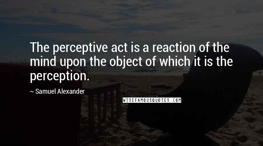 Samuel Alexander Quotes: The perceptive act is a reaction of the mind upon the object of which it is the perception.