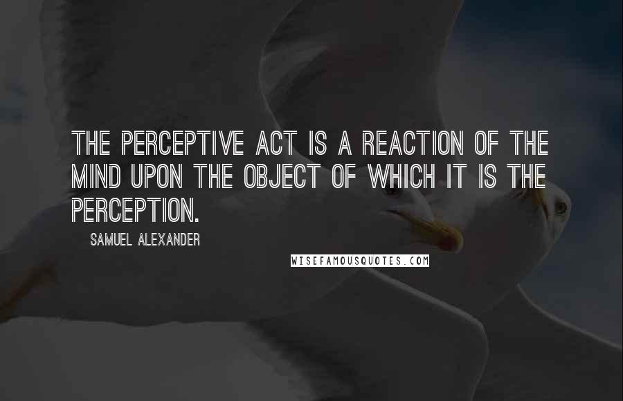 Samuel Alexander Quotes: The perceptive act is a reaction of the mind upon the object of which it is the perception.