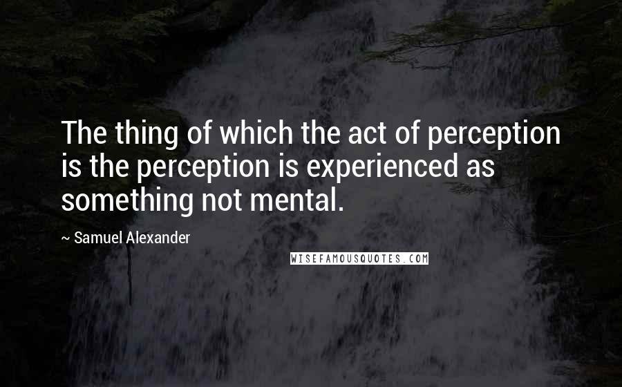 Samuel Alexander Quotes: The thing of which the act of perception is the perception is experienced as something not mental.