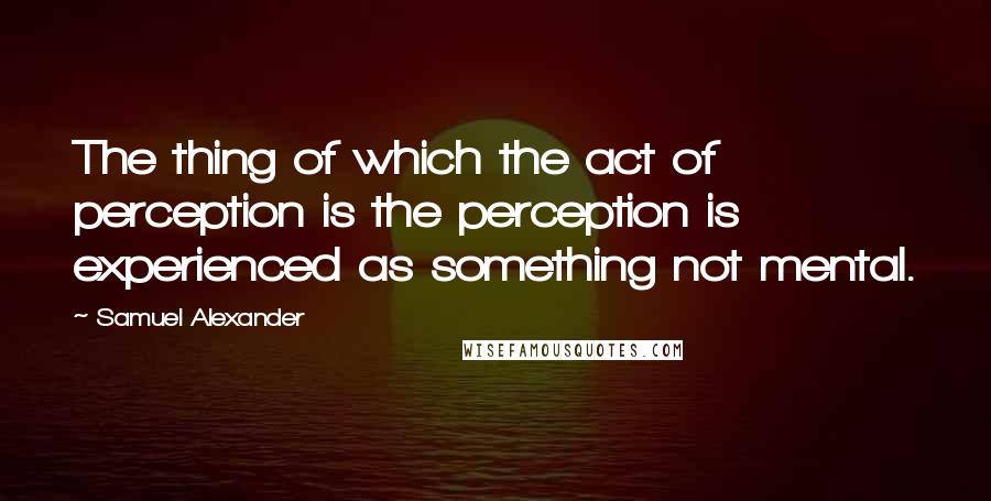 Samuel Alexander Quotes: The thing of which the act of perception is the perception is experienced as something not mental.