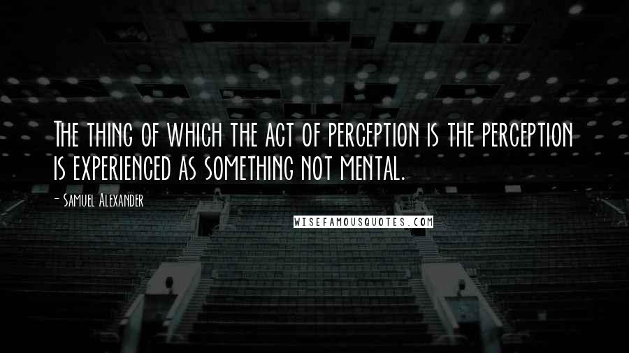 Samuel Alexander Quotes: The thing of which the act of perception is the perception is experienced as something not mental.