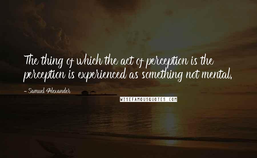 Samuel Alexander Quotes: The thing of which the act of perception is the perception is experienced as something not mental.