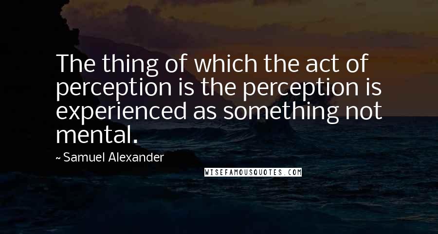 Samuel Alexander Quotes: The thing of which the act of perception is the perception is experienced as something not mental.